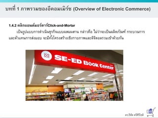 ดร.ธีทัต ตรีศิริโชติ
บทที่ 1 ภาพรวมของอีคอมเมิร์ซ (Overview of Electronic Commerce)
1.4.2 คลิกแอนด์มอร์ตาร์Click-and-Mortar
เป็นรูปแบบการดาเนินธุรกิจแบบผสมผสาน กล่าวคือ ไม่ว่าจะเป็นผลิตภัณฑ์ กระบวนการ
และตัวแทนการส่งมอบ จะมีทั้งโครงสร้างเชิงกายภาพและดิจิตอลรวมเข้าด้วยกัน
 