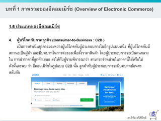 ดร.ธีทัต ตรีศิริโชติ
บทที่ 1 ภาพรวมของอีคอมเมิร์ซ (Overview of Electronic Commerce)
1.6 ประเภทของอีคอมเมิร์ซ
4. ผู้บริโภคกับภาคธุรกิจ (Consumer-to-Business : C2B )
เป็นการดาเนินธุรกรรมระหว่างผู้บริโภคกับผู้ประกอบการในอีกรูปแบบหนึ่ง ที่ผู้บริโภคกับมี
สถานะเป็นผู้ค้า และมีบทบาทในการต่อรองเพื่อตั้งราคาสินค้า โดยผู้ประกอบการจะเป็นคนกลาง
ใน การนาราคาที่ลูกค้าเสนอ ส่งให้กับผู้ขายพิจารณาว่า สามารถจาหน่ายในราคานี้ได้หรือไม่
ดังนั้นจะพบ ว่า อีคอมเมิร์ซในรูปแบบ C2B นั้น ลูกค้ากับผู้ประกอบการจะมีบทบาทย้อนศร
สลับกัน
 