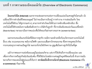 ดร.ธีทัต ตรีศิริโชติ
บทที่ 1 ภาพรวมของอีคอมเมิร์ซ (Overview of Electronic Commerce)
อินเทอร์เน็ต (lnternet) นอกจากจะส่งผลกระทบต่อการเปลี่ยนแปลงในเศรษฐกิจโลกแล้ว ยัง
เปลี่ยนวิถีการดาเนินชีวิตของมนุษย์ ไม่ว่าจะเป็นการเรียนรู้ การทางาน การเล่น/บันเทิง โดย
เทคโนโลยีได้ช่วย ให้ธุรกรรมต่างๆ สามารถทาสาเร็จลงได้ด้วยการคลิกเพียงคลิกเดียว ซึ่ง
เทคโนโลยีได้ช่วยขยับความสัมพันธ์ระหว่าง บริษัทกับลูกค้า ที่จากเดิมต้องพบปะกันแบบซึ่งหน้า
(face-to-face) กลายมาเป็นการพบปะเพื่อโต้ตอบกันผ่านทางจอภาพ (screen-to-face)
ผลกระทบของอินเทอร์เน็ตที่มีต่อภาคธุรกิจ จะมีความคล้ายคลึงกับนวัตกรรมทางเทคโนโลยี
อื่นๆ เช่น ระบบคมนาคม พลังงานไฟฟ้า และระบบสื่อสารโทรคมนาคม ซึ่งหากหยุดชะงักก็จะ
กระทบต่อทุกภาคส่วนเป็นลูกโซ่ จนกระทั่งก่อให้เกิดความ สูญเสียในทางธุรกิจไปในที่สุด
แม้ว่าภาพของการแข่งขันจะแลดูไม่แน่นอนก็ตาม แต่เราก็ได้เห็นถึงการเปลี่ยนแปลง และ
เพื่อจากกิจการหรือธุรกิจนับร้อยนับพัน ที่ได้ใช้ประโยชน์จากเศรษฐกิจยุคดิจิตอลใบนี้ ด้วยการขยับ
ขยายกิจการของตนไปสู่รูปแบบที่เรียกว่า พาณิชย์อิเล็กทรอนิกส์ (Electronic Commerce หรือ
e-commerce) กันมากขึ้น
 