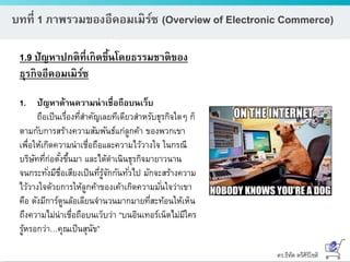 ดร.ธีทัต ตรีศิริโชติ
บทที่ 1 ภาพรวมของอีคอมเมิร์ซ (Overview of Electronic Commerce)
1.9 ปัญหาปกติที่เกิดขึ้นโดยธรรมชาติของ
ธุรกิจอีคอมเมิร์ซ
1. ปัญหาด้านความน่าเชื่อถือบนเว็บ
ถือเป็นเรื่องที่สาคัญเลยทีเดียวสาหรับธุรกิจใดๆ ก็
ตามกับการสร้างความสัมพันธ์แก่ลูกค้า ของพวกเขา
เพื่อให้เกิดความน่าเชื่อถือและความไว้วางใจ ในกรณี
บริษัทที่ก่อตั้งขึ้นมา และได้ดาเนินธุรกิจมายาวนาน
จนกระทั่งมีชื่อเสียงเป็นที่รู้จักกันทั่วไป มักจะสร้างความ
ไว้วางใจด้วยการให้ลูกค้าของเค้าเกิดความมั่นใจว่าเขา
คือ ดังมีการ์ตูนล้อเลียนจานวนมากมายที่สะท้อนให้เห็น
ถึงความไม่น่าเชื่อถือบนเว็บว่า “บนอินเทอร์เน็ตไม่มีใคร
รู้หรอกว่า…คุณเป็นสุนัข”
 