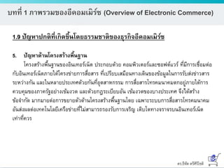ดร.ธีทัต ตรีศิริโชติ
บทที่ 1 ภาพรวมของอีคอมเมิร์ซ (Overview of Electronic Commerce)
1.9 ปัญหาปกติที่เกิดขึ้นโดยธรรมชาติของธุรกิจอีคอมเมิร์ซ
5. ปัญหาด้านโครงสร้างพื้นฐาน
โครงสร้างพื้นฐานของอินเทอร์เน็ต ประกอบด้วย คอมพิวเตอร์และซอฟต์แวร์ ที่มีการเชื่อมต่อ
กับอินเทอร์เน็ตภายใต้โครงข่ายการสื่อสาร ที่เปรียบเสมือนทางเดินของข้อมูลในการรับส่งข่าวสาร
ระหว่างกัน และในหลายประเทศด้วยกันที่อุตสาหกรรม การสื่อสารโทรคมนาคมตกอยู่ภายใต้การ
ควบคุมของภาครัฐอย่างเข้มงวด และด้วยกฎระเบียบอัน เข้มงวดของบางประเทศ จึงได้สร้าง
ข้อจากัด มากมายต่อการขยายตัวด้านโครงสร้างพื้นฐานโดย เฉพาะระบบการสื่อสารโทรคมนาคม
อันส่งผลต่อเทคโนโลยีเครือข่ายที่ไม่สามารถรองรับการเจริญ เติบโตทางจราจรบนอินเทอร์เน็ต
เท่าที่ควร
 