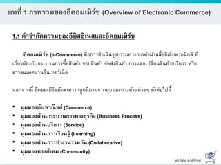 ดร.ธีทัต ตรีศิริโชติ
บทที่ 1 ภาพรวมของอีคอมเมิร์ซ (Overview of Electronic Commerce)
1.1 คาจากัดความของอีบิสซิเนสและอีคอมเมิร์ซ
อีคอมเมิร์ซ (e-Commerce) คือการดาเนินธุรกรรมทางการค้าผ่านสื่ออิเล็กทรอนิกส์ ที่
เกี่ยวข้องกับกระบวนการซื้อสินค้า ขายสินค้า จัดส่งสินค้า การแลกเปลี่ยนสินค้า/บริการ หรือ
สารสนเทศผ่านอินเทอร์เน็ต
นอกจากนี้ อีคอมเมิร์ซยังสามารถถูกนิยามจากมุมมองทางด้านต่างๆ ดังต่อไปนี้
• มุมมองเชิงพาณิชย์ (Commerce)
• มุมมองด้านกระบวนการทางธุรกิจ (Business Process)
• มุมมองด้านบริการ (Service)
• มุมมองด้านการเรียนรู้ (Learning)
• มุมมองด้านการทางานร่วมกัน (Collaborative)
• มุมมองทางสังคม (Community)
 