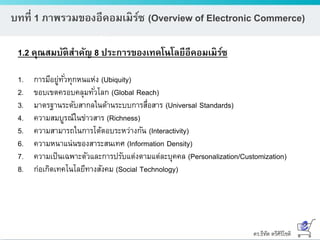 ดร.ธีทัต ตรีศิริโชติ
บทที่ 1 ภาพรวมของอีคอมเมิร์ซ (Overview of Electronic Commerce)
1.2 คุณสมบัติสาคัญ 8 ประการของเทคโนโลยีอีคอมเมิร์ซ
1. การมีอยู่ทั่วทุกหนแห่ง (Ubiquity)
2. ขอบเขตครอบคลุมทั่วโลก (Global Reach)
3. มาตรฐานระดับสากลในด้านระบบการสื่อสาร (Universal Standards)
4. ความสมบูรณ์ในข่าวสาร (Richness)
5. ความสามารถในการโต้ตอบระหว่างกัน (Interactivity)
6. ความหนาแน่นของสาระสนเทศ (Information Density)
7. ความเป็นเฉพาะตัวและการปรับแต่งตามแต่ละบุคคล (Personalization/Customization)
8. ก่อเกิดเทคโนโลยีทางสังคม (Social Technology)
 