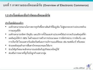 ดร.ธีทัต ตรีศิริโชติ
บทที่ 1 ภาพรวมของอีคอมเมิร์ซ (Overview of Electronic Commerce)
1.3 ประโยชน์และข้อจากัดของอีคอมเมิร์ซ
ประโยชน์ต่อองค์กร
• องค์กรสามารถขยายโอกาสจากธุรกิจซื้อขายสินค้าที่มีอยู่เดิม ไปสู่ตลาดระหว่างประเทศด้วย
การลงทุนที่ต่า
• องค์กรสามารถจัดหาวัตถุดิบ และบริการทั้งในและต่างประเทศได้อย่างรวดเร็วบนต้นทุนที่ต่า
• ลดต้นทุนได้กว่า 90% ในด้านของการสร้างการประมวลผล การจัดจาหน่าย การจัดเก็บ และ
การเรียกใช้ โดยเฉพาะกับผลิตภัณฑ์และการบริการแบบดิจิตอล เช่น ซอฟต์แวร์ หรือเพลง
• ช่วยลดต้นทุนด้านการสื่อสารโทรคมนาคมลงได้มาก
• ช่วยให้ธุรกิจขนาดเล็กสามารถแข่งขันกับธุรกิจขนาดใหญ่ได้
• ส่งเสริมการตลาดที่มุ่งไปยังลูกค้าเฉพาะกลุ่ม
 
