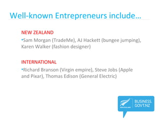 Well-known Entrepreneurs include…
NEW ZEALAND
•Sam Morgan (TradeMe), AJ Hackett (bungee jumping),
Karen Walker (fashion designer)
INTERNATIONAL
•Richard Branson (Virgin empire), Steve Jobs (Apple
and Pixar), Thomas Edison (General Electric)
 