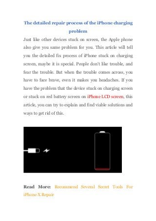 The detailed repair process of the iPhone charging
problem
Just like other devices stuck on screen, the Apple phone
also give you same problem for you. This article will tell
you the detailed fix process of iPhone stuck on charging
screen, maybe it is special. People don't like trouble, and
fear the trouble. But when the trouble comes across, you
have to face brave, even it makes you headaches. If you
have the problem that the device stuck on charging screen
or stuck on red battery screen on iPhone LCD screen, this
article, you can try to explain and find viable solutions and
ways to get rid of this.
Read More: Recommend Several Secret Tools For
iPhone X Repair
 