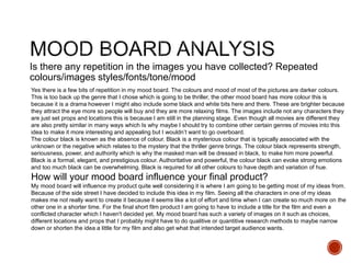 Is there any repetition in the images you have collected? Repeated
colours/images styles/fonts/tone/mood
Yes there is a few bits of repetition in my mood board. The colours and mood of most of the pictures are darker colours.
This is too back up the genre that I chose which is going to be thriller, the other mood board has more colour this is
because it is a drama however I might also include some black and white bits here and there. These are brighter because
they attract the eye more so people will buy and they are more relaxing films. The images include not any characters they
are just set props and locations this is because I am still in the planning stage. Even though all movies are different they
are also pretty similar in many ways which Is why maybe I should try to combine other certain genres of movies into this
idea to make it more interesting and appealing but I wouldn’t want to go overboard.
The colour black is known as the absence of colour. Black is a mysterious colour that is typically associated with the
unknown or the negative which relates to the mystery that the thriller genre brings. The colour black represents strength,
seriousness, power, and authority which is why the masked man will be dressed in black, to make him more powerful.
Black is a formal, elegant, and prestigious colour. Authoritative and powerful, the colour black can evoke strong emotions
and too much black can be overwhelming. Black is required for all other colours to have depth and variation of hue.
How will your mood board influence your final product?
My mood board will influence my product quite well considering it is where I am going to be getting most of my ideas from.
Because of the side street I have decided to include this idea in my film. Seeing all the characters in one of my ideas
makes me not really want to create it because it seems like a lot of effort and time when I can create so much more on the
other one in a shorter time. For the final short film product I am going to have to include a title for the film and even a
conflicted character which I haven't decided yet. My mood board has such a variety of images on it such as choices,
different locations and props that I probably might have to do qualitive or quantitive research methods to maybe narrow
down or shorten the idea a little for my film and also get what that intended target audience wants.
 