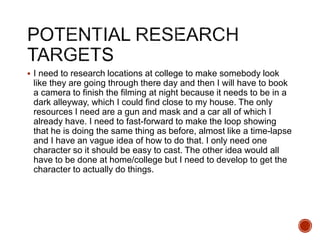  I need to research locations at college to make somebody look
like they are going through there day and then I will have to book
a camera to finish the filming at night because it needs to be in a
dark alleyway, which I could find close to my house. The only
resources I need are a gun and mask and a car all of which I
already have. I need to fast-forward to make the loop showing
that he is doing the same thing as before, almost like a time-lapse
and I have an vague idea of how to do that. I only need one
character so it should be easy to cast. The other idea would all
have to be done at home/college but I need to develop to get the
character to actually do things.
 