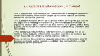 Búsqueda De Información En Internet
- Los buscadores son sitios diseñados para facilitar al usuario el hallazgo de determinada
información en internet. el servicio que ofrecen los buscadores se basan en sistemas
combinados de hardware y software.
- Los buscadores funcionan a través de sus propios motores de búsqueda, que saltan de
una página web a otra recogiendo direcciones y almacenando toda la información en
gigantescas bases de datos. estas bases de datos incluyen, por lo general, el título de las
páginas, una descripción de la información encontrada, palabras clave y una lista de sitios
relacionados.
- Para conocer sus particularidades y poder compararlos, una estrategia muy útil es
realizar la misma búsqueda en los distintos buscadores y comparar los resultados que
arrojan de acuerdo a las variables y criterios propios de cada uno.
Luego, al momento de comenzar una búsqueda, estaremos en condiciones de elegir el
buscador que más se ajuste a nuestras necesidades y que nos resulte claro, cómodo y
práctico para los fines propuestos.
 