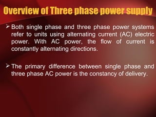 Overview of Three phase power supply
 Both single phase and three phase power systems
refer to units using alternating current (AC) electric
power. With AC power, the flow of current is
constantly alternating directions.
 The primary difference between single phase and
three phase AC power is the constancy of delivery.
 