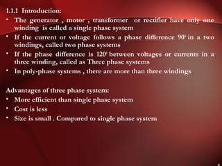 1.1.1 Introduction:
• The generator , motor , transformer or rectifier have only one
winding is called a single phase system
• If the current or voltage follows a phase difference 900
in a two
windings, called two phase systems
• If the phase difference is 1200
between voltages or currents in a
three winding, called as Three phase systems
• In poly-phase systems , there are more than three windings
Advantages of three phase system:
• More efficient than single phase system
• Cost is less
• Size is small . Compared to single phase system
 
