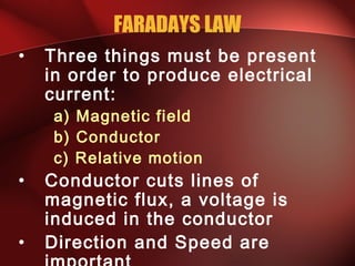 FARADAYS LAW
• Three things must be present
in order to produce electrical
current:
a) Magnetic field
b) Conductor
c) Relative motion
• Conductor cuts lines of
magnetic flux, a voltage is
induced in the conductor
• Direction and Speed are
 