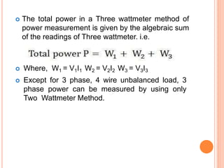  The total power in a Three wattmeter method of
power measurement is given by the algebraic sum
of the readings of Three wattmeter. i.e.
 Where, W1 = V1I1 W2 = V2I2 W3 = V3I3
 Except for 3 phase, 4 wire unbalanced load, 3
phase power can be measured by using only
Two Wattmeter Method.
 