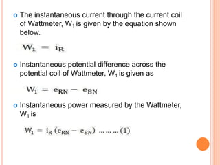  The instantaneous current through the current coil
of Wattmeter, W1 is given by the equation shown
below.
 Instantaneous potential difference across the
potential coil of Wattmeter, W1 is given as
 Instantaneous power measured by the Wattmeter,
W1 is
 