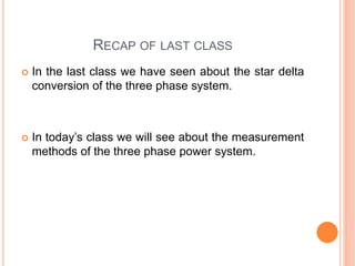 RECAP OF LAST CLASS
 In the last class we have seen about the star delta
conversion of the three phase system.
 In today’s class we will see about the measurement
methods of the three phase power system.
 