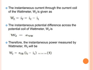  The instantaneous current through the current coil
of the Wattmeter, W2 is given as
 The instantaneous potential difference across the
potential coil of Wattmeter, W2 is
 Therefore, the instantaneous power measured by
Wattmeter, W2 will be
 