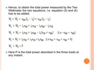  Hence, to obtain the total power measured by the Two
Wattmeter the two equations, i.e. equation (3) and (4)
has to be added.
 Here P is the total power absorbed in the three loads at
any instant.
 