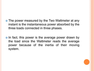  The power measured by the Two Wattmeter at any
instant is the instantaneous power absorbed by the
three loads connected in three phases.
 In fact, this power is the average power drawn by
the load since the Wattmeter reads the average
power because of the inertia of their moving
system.
 