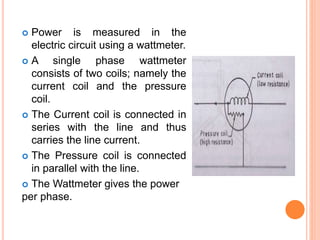  Power is measured in the
electric circuit using a wattmeter.
 A single phase wattmeter
consists of two coils; namely the
current coil and the pressure
coil.
 The Current coil is connected in
series with the line and thus
carries the line current.
 The Pressure coil is connected
in parallel with the line.
 The Wattmeter gives the power
per phase.
 