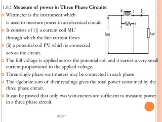 1.6.1 Measure of power in Three Phase Circuits:
 Wattmeter is the instrument which
is used to measure power in an electrical circuit.
 It consists of (i) a current coil ML’
through which the line current flows
 (ii) a potential coil PV, which is connected
across the circuit.
 The full voltage is applied across the potential coil and it carries a very small
current proportional to the applied voltage.
 Three single phase watt-meters may be connected in each phase
 The algebraic sum of their readings gives the total power consumed by the
three phase circuit.
 It can be proved that only two watt-meters are sufficient to measure power
in a three phase circuit.
MZCET 5
 