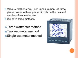  Various methods are used measurement of three
phase power in three phase circuits on the basis of
number of wattmeter used.
 We have three methods:-
1) Three wattmeter method
2) Two wattmeter method
3) Single wattmeter method
 