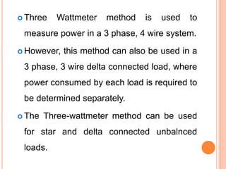  Three Wattmeter method is used to
measure power in a 3 phase, 4 wire system.
 However, this method can also be used in a
3 phase, 3 wire delta connected load, where
power consumed by each load is required to
be determined separately.
 The Three-wattmeter method can be used
for star and delta connected unbalnced
loads.
 