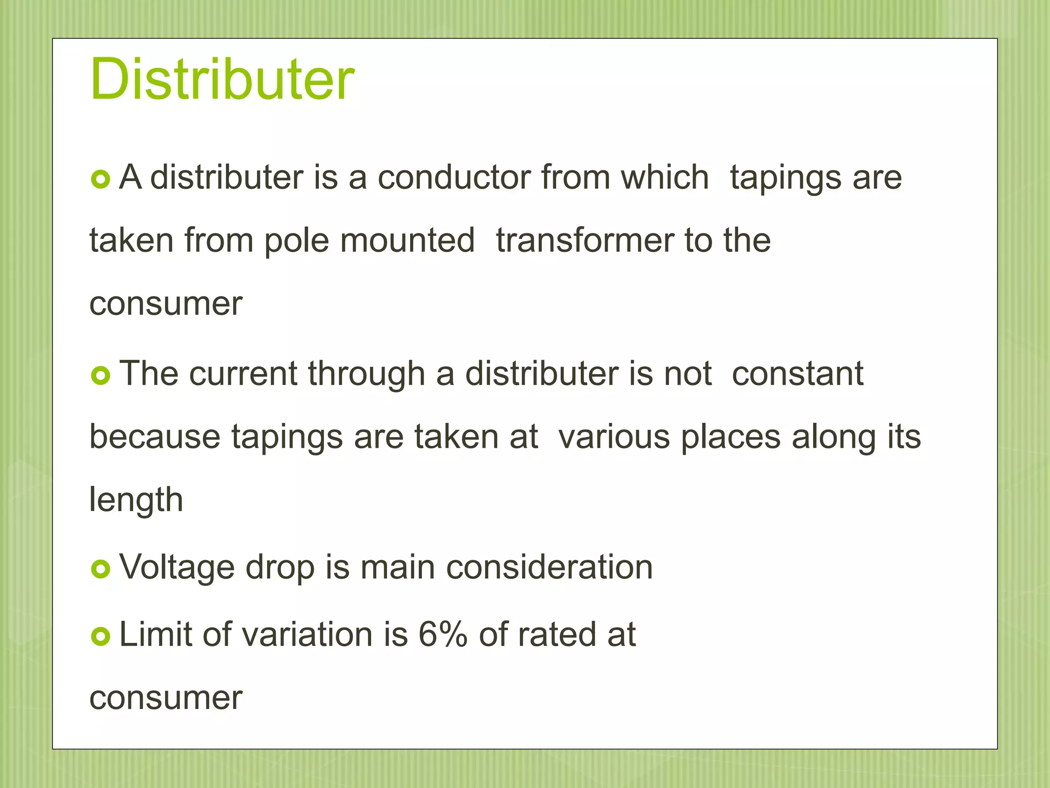 Distributer
 A distributer is a conductor from which tapings are
taken from pole mounted transformer to the
consumer
 The current through a distributer is not constant
because tapings are taken at various places along its
length
 Voltage drop is main consideration
 Limit of variation is 6% of rated at
consumer
9/20/20159
 