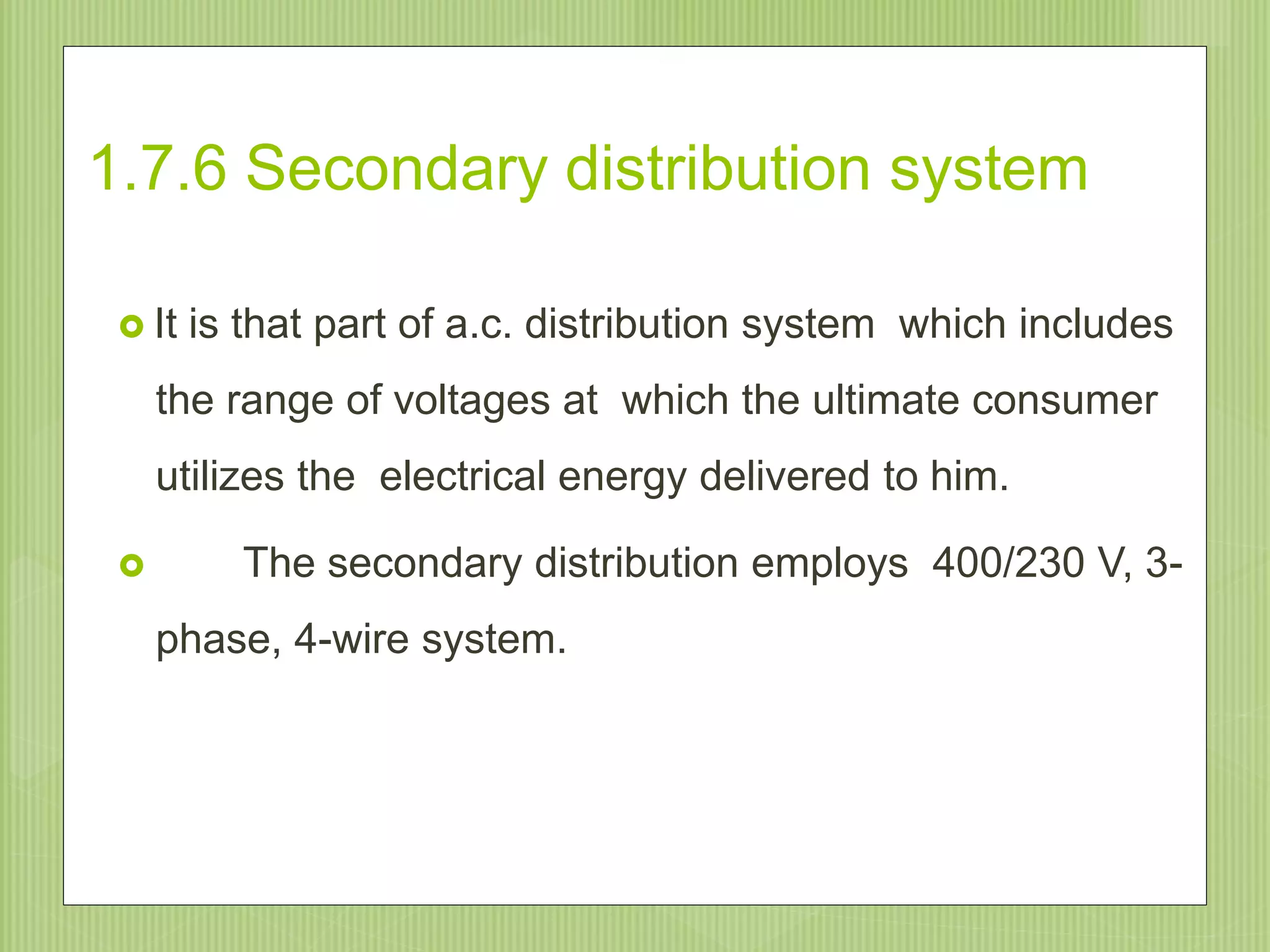 1.7.6 Secondary distribution system
 It is that part of a.c. distribution system which includes
the range of voltages at which the ultimate consumer
utilizes the electrical energy delivered to him.
 The secondary distribution employs 400/230 V, 3-
phase, 4-wire system.
22
 