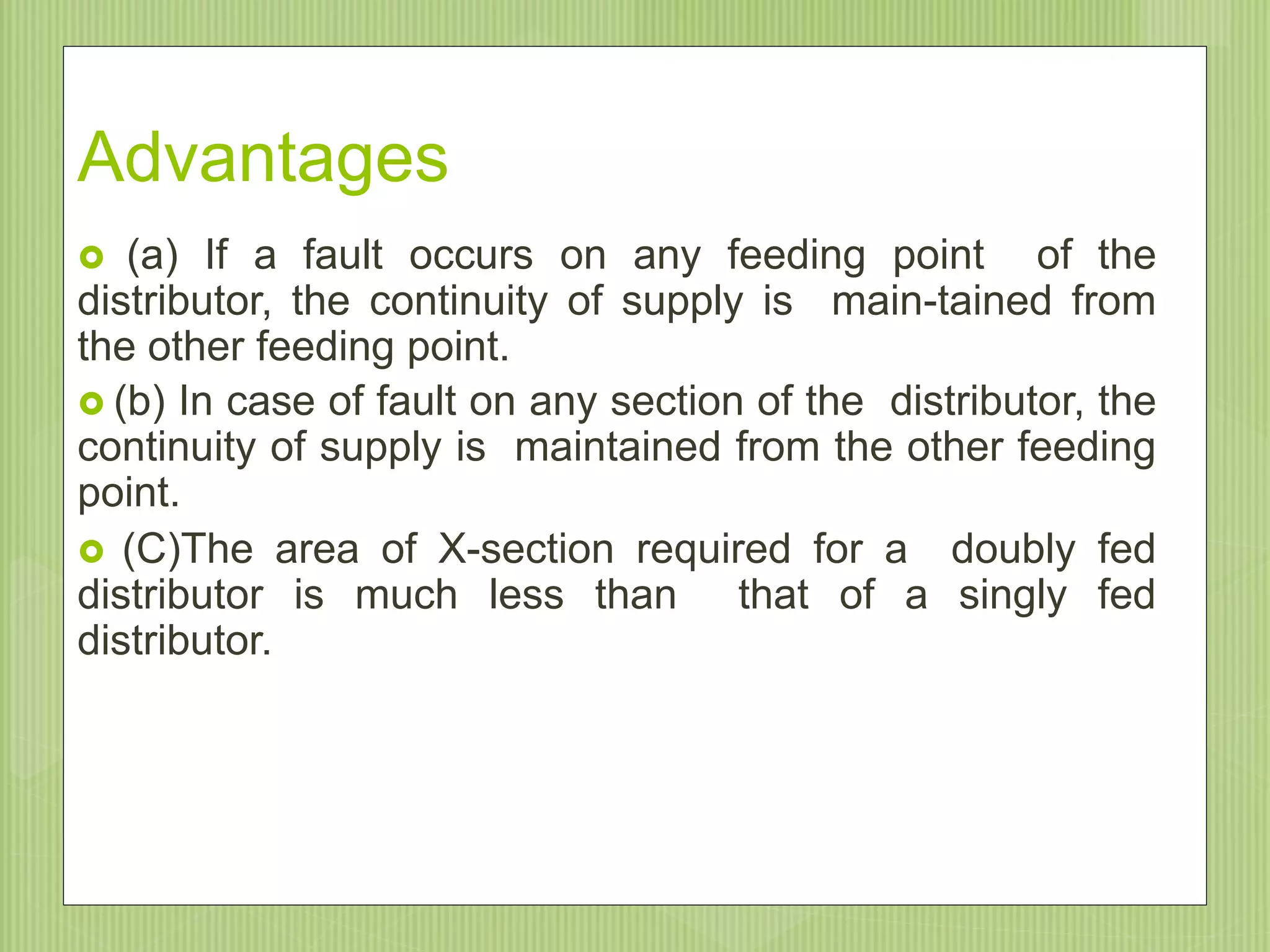 Advantages
 (a) If a fault occurs on any feeding point of the
distributor, the continuity of supply is main-tained from
the other feeding point.
 (b) In case of fault on any section of the distributor, the
continuity of supply is maintained from the other feeding
point.
 (C)The area of X-section required for a doubly fed
distributor is much less than that of a singly fed
distributor.
9/20/201549
 