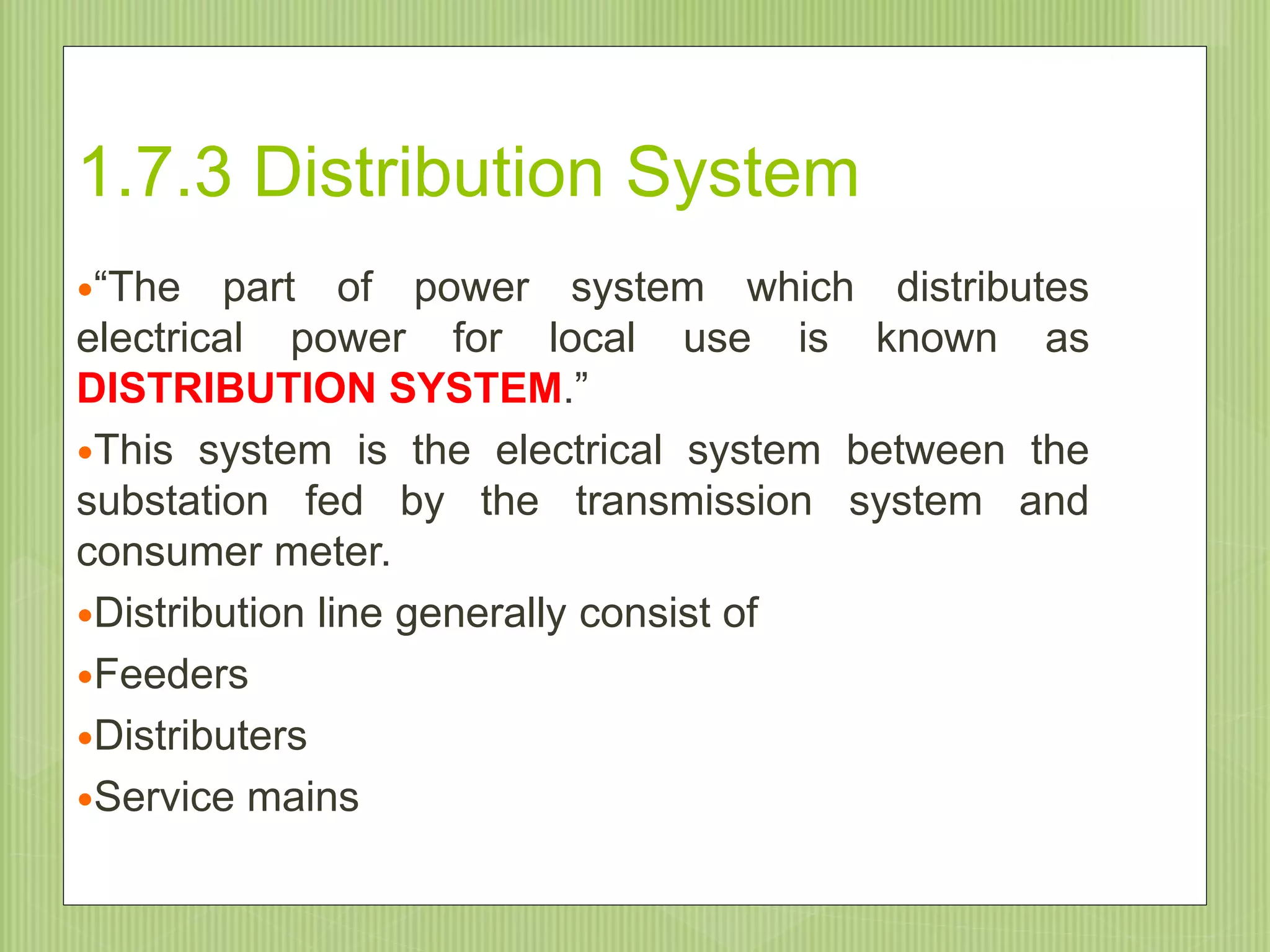1.7.3 Distribution System
“The part of power system which distributes
electrical power for local use is known as
DISTRIBUTION SYSTEM.”
This system is the electrical system between the
substation fed by the transmission system and
consumer meter.
Distribution line generally consist of
Feeders
Distributers
Service mains
9/20/2015
 
