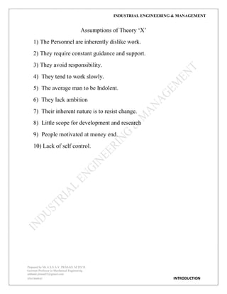 INDUSTRIAL ENGINEERING & MANAGEMENT
Prepared by Mr.A.S.S.A.V. PRASAD. M.TECH
Assistant Professor in Mechanical Engineering
addanki.prasad52@gmail.com
9581960843 INTRODUCTION
Assumptions of Theory „X‟
1) The Personnel are inherently dislike work.
2) They require constant guidance and support.
3) They avoid responsibility.
4) They tend to work slowly.
5) The average man to be Indolent.
6) They lack ambition
7) Their inherent nature is to resist change.
8) Little scope for development and research
9) People motivated at money end.
10) Lack of self control.
 