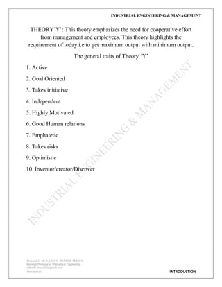 INDUSTRIAL ENGINEERING & MANAGEMENT
Prepared by Mr.A.S.S.A.V. PRASAD. M.TECH
Assistant Professor in Mechanical Engineering
addanki.prasad52@gmail.com
9581960843 INTRODUCTION
THEORY‟Y‟: This theory emphasizes the need for cooperative effort
from management and employees. This theory highlights the
requirement of today i.e.to get maximum output with minimum output.
The general traits of Theory „Y‟
1. Active
2. Goal Oriented
3. Takes initiative
4. Independent
5. Highly Motivated.
6. Good Human relations
7. Emphatetic
8. Takes risks
9. Optimistic
10. Inventor/creator/Discover
 