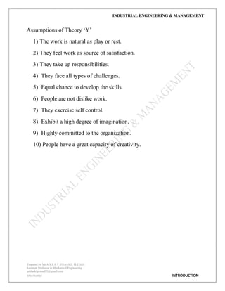 INDUSTRIAL ENGINEERING & MANAGEMENT
Prepared by Mr.A.S.S.A.V. PRASAD. M.TECH
Assistant Professor in Mechanical Engineering
addanki.prasad52@gmail.com
9581960843 INTRODUCTION
Assumptions of Theory „Y‟
1) The work is natural as play or rest.
2) They feel work as source of satisfaction.
3) They take up responsibilities.
4) They face all types of challenges.
5) Equal chance to develop the skills.
6) People are not dislike work.
7) They exercise self control.
8) Exhibit a high degree of imagination.
9) Highly committed to the organization.
10) People have a great capacity of creativity.
 