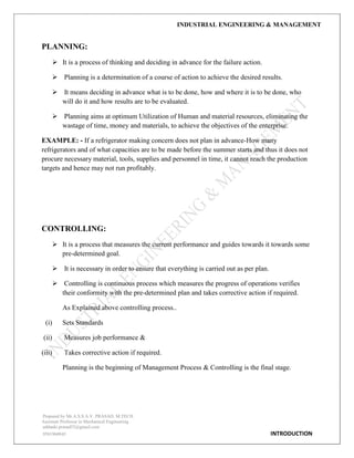 INDUSTRIAL ENGINEERING & MANAGEMENT
Prepared by Mr.A.S.S.A.V. PRASAD. M.TECH
Assistant Professor in Mechanical Engineering
addanki.prasad52@gmail.com
9581960843 INTRODUCTION
PLANNING:
 It is a process of thinking and deciding in advance for the failure action.
 Planning is a determination of a course of action to achieve the desired results.
 It means deciding in advance what is to be done, how and where it is to be done, who
will do it and how results are to be evaluated.
 Planning aims at optimum Utilization of Human and material resources, eliminating the
wastage of time, money and materials, to achieve the objectives of the enterprise.
EXAMPLE: - If a refrigerator making concern does not plan in advance-How many
refrigerators and of what capacities are to be made before the summer starts and thus it does not
procure necessary material, tools, supplies and personnel in time, it cannot reach the production
targets and hence may not run profitably.
CONTROLLING:
 It is a process that measures the current performance and guides towards it towards some
pre-determined goal.
 It is necessary in order to ensure that everything is carried out as per plan.
 Controlling is continuous process which measures the progress of operations verifies
their conformity with the pre-determined plan and takes corrective action if required.
As Explained above controlling process..
(i) Sets Standards
(ii) Measures job performance &
(iii) Takes corrective action if required.
Planning is the beginning of Management Process & Controlling is the final stage.
 