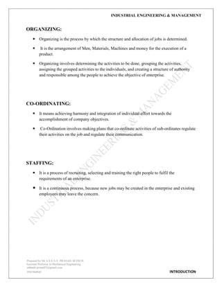 INDUSTRIAL ENGINEERING & MANAGEMENT
Prepared by Mr.A.S.S.A.V. PRASAD. M.TECH
Assistant Professor in Mechanical Engineering
addanki.prasad52@gmail.com
9581960843 INTRODUCTION
ORGANIZING:
 Organizing is the process by which the structure and allocation of jobs is determined.
 It is the arrangement of Men, Materials, Machines and money for the execution of a
product.
 Organizing involves determining the activities to be done, grouping the activities,
assigning the grouped activities to the individuals, and creating a structure of authority
and responsible among the people to achieve the objective of enterprise.
CO-ORDINATING:
 It means achieving harmony and integration of individual effort towards the
accomplishment of company objectives.
 Co-Ordination involves making plans that co-ordinate activities of sub-ordinates regulate
their activities on the job and regulate their communication.
STAFFING:
 It is a process of recruiting, selecting and training the right people to fulfil the
requirements of an enterprise.
 It is a continuous process, because new jobs may be created in the enterprise and existing
employees may leave the concern.
 