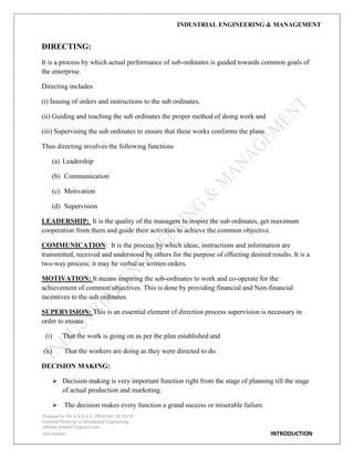 INDUSTRIAL ENGINEERING & MANAGEMENT
Prepared by Mr.A.S.S.A.V. PRASAD. M.TECH
Assistant Professor in Mechanical Engineering
addanki.prasad52@gmail.com
9581960843 INTRODUCTION
DIRECTING:
It is a process by which actual performance of sub-ordinates is guided towards common goals of
the enterprise.
Directing includes
(i) Issuing of orders and instructions to the sub ordinates.
(ii) Guiding and teaching the sub ordinates the proper method of doing work and
(iii) Supervising the sub ordinates to ensure that these works conforms the plans.
Thus directing involves the following functions
(a) Leadership
(b) Communication
(c) Motivation
(d) Supervision
LEADERSHIP: It is the quality of the managers to inspire the sub ordinates, get maximum
cooperation from them and guide their activities to achieve the common objective.
COMMUNICATION: It is the process by which ideas; instructions and information are
transmitted, received and understood by others for the purpose of effecting desired results. It is a
two-way process; it may be verbal or written orders.
MOTIVATION: It means inspiring the sob-ordinates to work and co-operate for the
achievement of common objectives. This is done by providing financial and Non-financial
incentives to the sub ordinates.
SUPERVISION: This is an essential element of direction process supervision is necessary in
order to ensure
(i) That the work is going on as per the plan established and
(ii) That the workers are doing as they were directed to do.
DECISION MAKING:
 Decision making is very important function right from the stage of planning till the stage
of actual production and marketing.
 The decision makes every function a grand success or miserable failure.
 