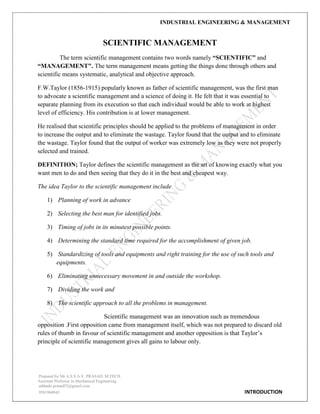 INDUSTRIAL ENGINEERING & MANAGEMENT
Prepared by Mr.A.S.S.A.V. PRASAD. M.TECH
Assistant Professor in Mechanical Engineering
addanki.prasad52@gmail.com
9581960843 INTRODUCTION
SCIENTIFIC MANAGEMENT
The term scientific management contains two words namely “SCIENTIFIC” and
“MANAGEMENT". The term management means getting the things done through others and
scientific means systematic, analytical and objective approach.
F.W.Taylor (1856-1915) popularly known as father of scientific management, was the first man
to advocate a scientific management and a science of doing it. He felt that it was essential to
separate planning from its execution so that each individual would be able to work at highest
level of efficiency. His contribution is at lower management.
He realised that scientific principles should be applied to the problems of management in order
to increase the output and to eliminate the wastage. Taylor found that the output and to eliminate
the wastage. Taylor found that the output of worker was extremely low as they were not properly
selected and trained.
DEFINITION; Taylor defines the scientific management as the art of knowing exactly what you
want men to do and then seeing that they do it in the best and cheapest way.
The idea Taylor to the scientific management include
1) Planning of work in advance
2) Selecting the best man for identified jobs.
3) Timing of jobs in its minutest possible points.
4) Determining the standard time required for the accomplishment of given job.
5) Standardizing of tools and equipments and right training for the use of such tools and
equipments.
6) Eliminating unnecessary movement in and outside the workshop.
7) Dividing the work and
8) The scientific approach to all the problems in management.
Scientific management was an innovation such as tremendous
opposition .First opposition came from management itself, which was not prepared to discard old
rules of thumb in favour of scientific management and another opposition is that Taylor‟s
principle of scientific management gives all gains to labour only.
 