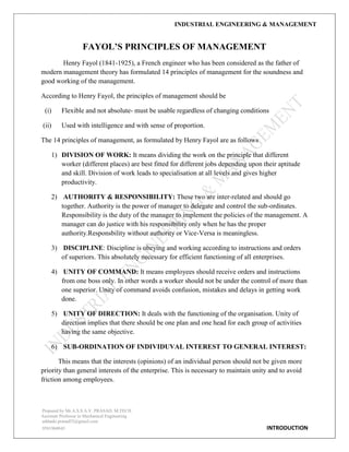 INDUSTRIAL ENGINEERING & MANAGEMENT
Prepared by Mr.A.S.S.A.V. PRASAD. M.TECH
Assistant Professor in Mechanical Engineering
addanki.prasad52@gmail.com
9581960843 INTRODUCTION
FAYOL‟S PRINCIPLES OF MANAGEMENT
Henry Fayol (1841-1925), a French engineer who has been considered as the father of
modern management theory has formulated 14 principles of management for the soundness and
good working of the management.
According to Henry Fayol, the principles of management should be
(i) Flexible and not absolute- must be usable regardless of changing conditions
(ii) Used with intelligence and with sense of proportion.
The 14 principles of management, as formulated by Henry Fayol are as follows
1) DIVISION OF WORK: It means dividing the work on the principle that different
worker (different places) are best fitted for different jobs depending upon their aptitude
and skill. Division of work leads to specialisation at all levels and gives higher
productivity.
2) AUTHORITY & RESPONSIBILITY: These two are inter-related and should go
together. Authority is the power of manager to delegate and control the sub-ordinates.
Responsibility is the duty of the manager to implement the policies of the management. A
manager can do justice with his responsibility only when he has the proper
authority.Responsbility without authority or Vice-Versa is meaningless.
3) DISCIPLINE: Discipline is obeying and working according to instructions and orders
of superiors. This absolutely necessary for efficient functioning of all enterprises.
4) UNITY OF COMMAND: It means employees should receive orders and instructions
from one boss only. In other words a worker should not be under the control of more than
one superior. Unity of command avoids confusion, mistakes and delays in getting work
done.
5) UNITY OF DIRECTION: It deals with the functioning of the organisation. Unity of
direction implies that there should be one plan and one head for each group of activities
having the same objective.
6) SUB-ORDINATION OF INDIVIDUVAL INTEREST TO GENERAL INTEREST:
This means that the interests (opinions) of an individual person should not be given more
priority than general interests of the enterprise. This is necessary to maintain unity and to avoid
friction among employees.
 