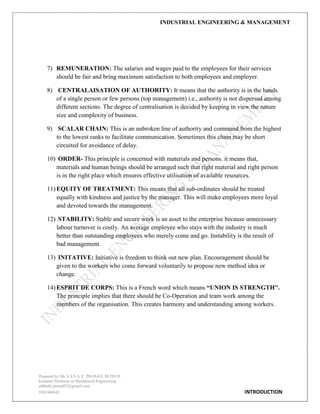 INDUSTRIAL ENGINEERING & MANAGEMENT
Prepared by Mr.A.S.S.A.V. PRASAD. M.TECH
Assistant Professor in Mechanical Engineering
addanki.prasad52@gmail.com
9581960843 INTRODUCTION
7) REMUNERATION: The salaries and wages paid to the employees for their services
should be fair and bring maximum satisfaction to both employees and employer.
8) CENTRALAISATION OF AUTHORITY: It means that the authority is in the hands
of a single person or few persons (top management) i.e., authority is not dispersed among
different sections. The degree of centralisation is decided by keeping in view the nature
size and complexity of business.
9) SCALAR CHAIN: This is an unbroken line of authority and command from the highest
to the lowest ranks to facilitate communication. Sometimes this chain may be short
circuited for avoidance of delay.
10) ORDER- This principle is concerned with materials and persons. it means that,
materials and human beings should be arranged such that right material and right person
is in the right place which ensures effective utilisation of available resources.
11) EQUITY OF TREATMENT: This means that all sub-ordinates should be treated
equally with kindness and justice by the manager. This will make employees more loyal
and devoted towards the management.
12) STABILITY: Stable and secure work is an asset to the enterprise because unnecessary
labour turnover is costly. An average employee who stays with the industry is much
better than outstanding employees who merely come and go. Instability is the result of
bad management.
13) INITATIVE: Initiative is freedom to think out new plan. Encouragement should be
given to the workers who come forward voluntarily to propose new method idea or
change.
14) ESPRIT DE CORPS: This is a French word which means “UNION IS STRENGTH".
The principle implies that there should be Co-Operation and team work among the
members of the organisation. This creates harmony and understanding among workers.
 