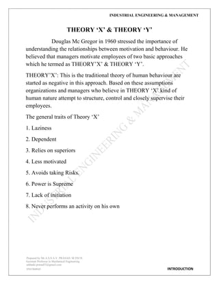 INDUSTRIAL ENGINEERING & MANAGEMENT
Prepared by Mr.A.S.S.A.V. PRASAD. M.TECH
Assistant Professor in Mechanical Engineering
addanki.prasad52@gmail.com
9581960843 INTRODUCTION
THEORY „X‟ & THEORY „Y‟
Douglas Mc Gregor in 1960 stressed the importance of
understanding the relationships between motivation and behaviour. He
believed that managers motivate employees of two basic approaches
which he termed as THEORY‟X‟ & THEORY „Y‟.
THEORY‟X‟: This is the traditional theory of human behaviour are
started as negative in this approach. Based on these assumptions
organizations and managers who believe in THEORY „X‟ kind of
human nature attempt to structure, control and closely supervise their
employees.
The general traits of Theory „X‟
1. Laziness
2. Dependent
3. Relies on superiors
4. Less motivated
5. Avoids taking Risks.
6. Power is Supreme
7. Lack of initiation
8. Never performs an activity on his own
 