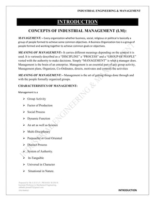 INDUSTRIAL ENGINEERING & MANAGEMENT
Prepared by Mr.A.S.S.A.V. PRASAD. M.TECH
Assistant Professor in Mechanical Engineering
addanki.prasad52@gmail.com
9581960843 INTRODUCTION
INTRODUCTION
CONCEPTS OF INDUSTRIAL MANAGEMENT (I.M):
MANAGEMENT: - Every organization whether business, social, religious or political is basically a
group of people formed to achieve some common objectives. A Business Organization too is a group of
people formed and working together to achieve common goals or objectives.
MEANING OF MANAGEMENT:- It carries different meanings depending on the context it is
used. It is variously described as a “DISCIPLINE” a “PROCESS” and a “GROUP OF PEOPLE”
vested with the authority to make decisions. Simply “MANAGEMENT” is what a manager does.
Management is the brain of an enterprise. Management is an essential part of any group activity,
Management plans, Organizes, Co-Ordinates, directs, motivates and controls the activities
MEANING OF MANAGEMENT: - Management is the art of getting things done through and
with the people formally organized groups.
CHARACTERISITCS OF MANAGEMENT:
Management is a
 Group Activity
 Factor of Production
 Social Process
 Dynamic Function
 An art as well as Science
 Multi-Disciplinary
 Purposeful or Goal Oriented
 Distinct Process
 System of Authority.
 In-Tangaible
 Universal in Character
 Situational in Nature.
 