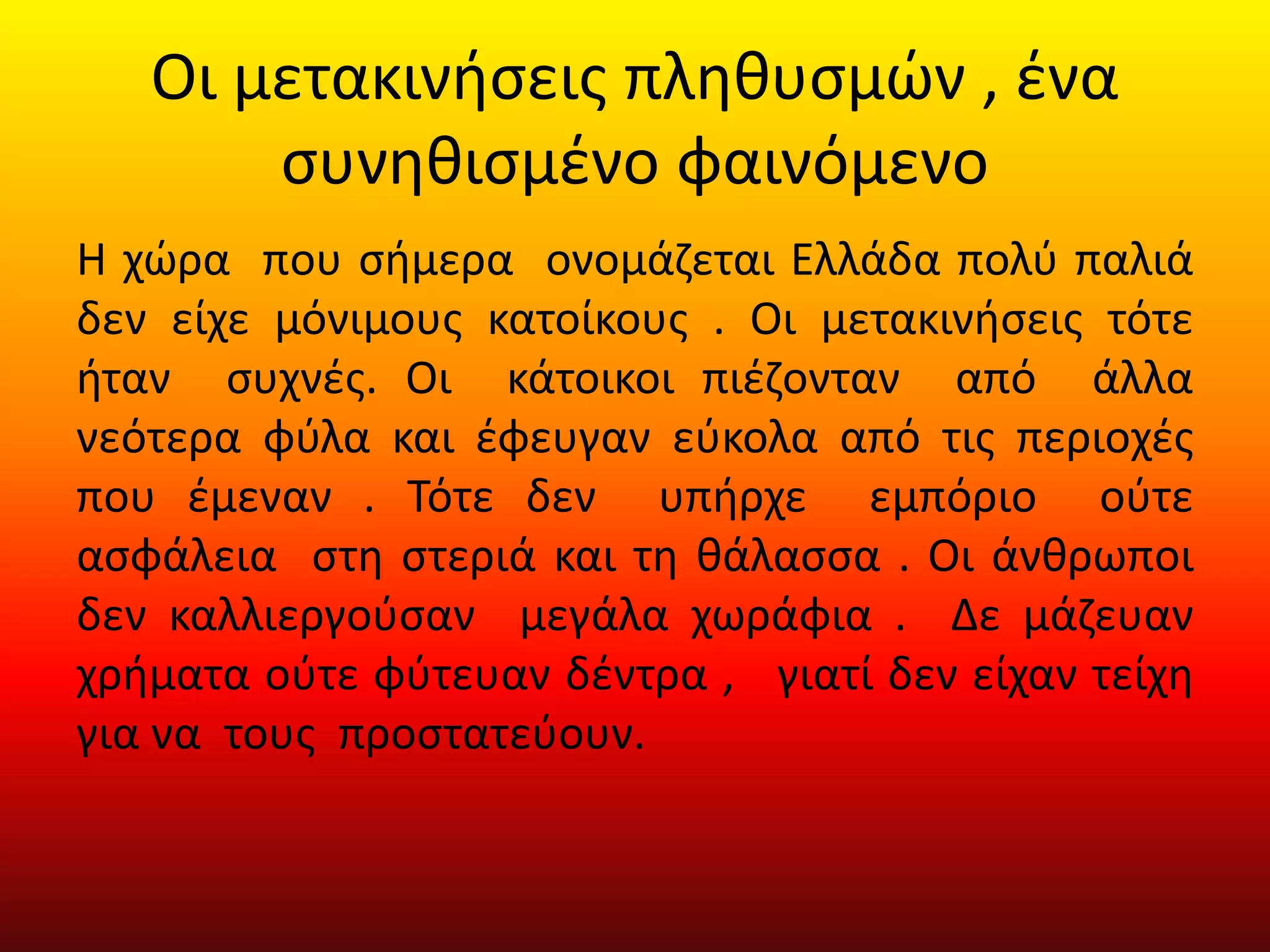 Οι μετακινήσεις πληθυσμών , ένα
συνηθισμένο φαινόμενο
Η χώρα που σήμερα ονομάζεται Ελλάδα πολύ παλιά
δεν είχε μόνιμους κατοίκους . Οι μετακινήσεις τότε
ήταν συχνές. Οι κάτοικοι πιέζονταν από άλλα
νεότερα φύλα και έφευγαν εύκολα από τις περιοχές
που έμεναν . Τότε δεν υπήρχε εμπόριο ούτε
ασφάλεια στη στεριά και τη θάλασσα . Οι άνθρωποι
δεν καλλιεργούσαν μεγάλα χωράφια . Δε μάζευαν
χρήματα ούτε φύτευαν δέντρα , γιατί δεν είχαν τείχη
για να τους προστατεύουν.
 