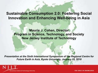 Sustainable Consumption 2.0: Fostering Social
Innovation and Enhancing Well-being in Asia
Maurie J. Cohen, Director
Program in Science, Technology, and Society
New Jersey Institute of Technology
Presentation at the Sixth International Symposium of the Regional Centre for
Future Earth in Asia, Kyoto University, January 15, 2018
 
