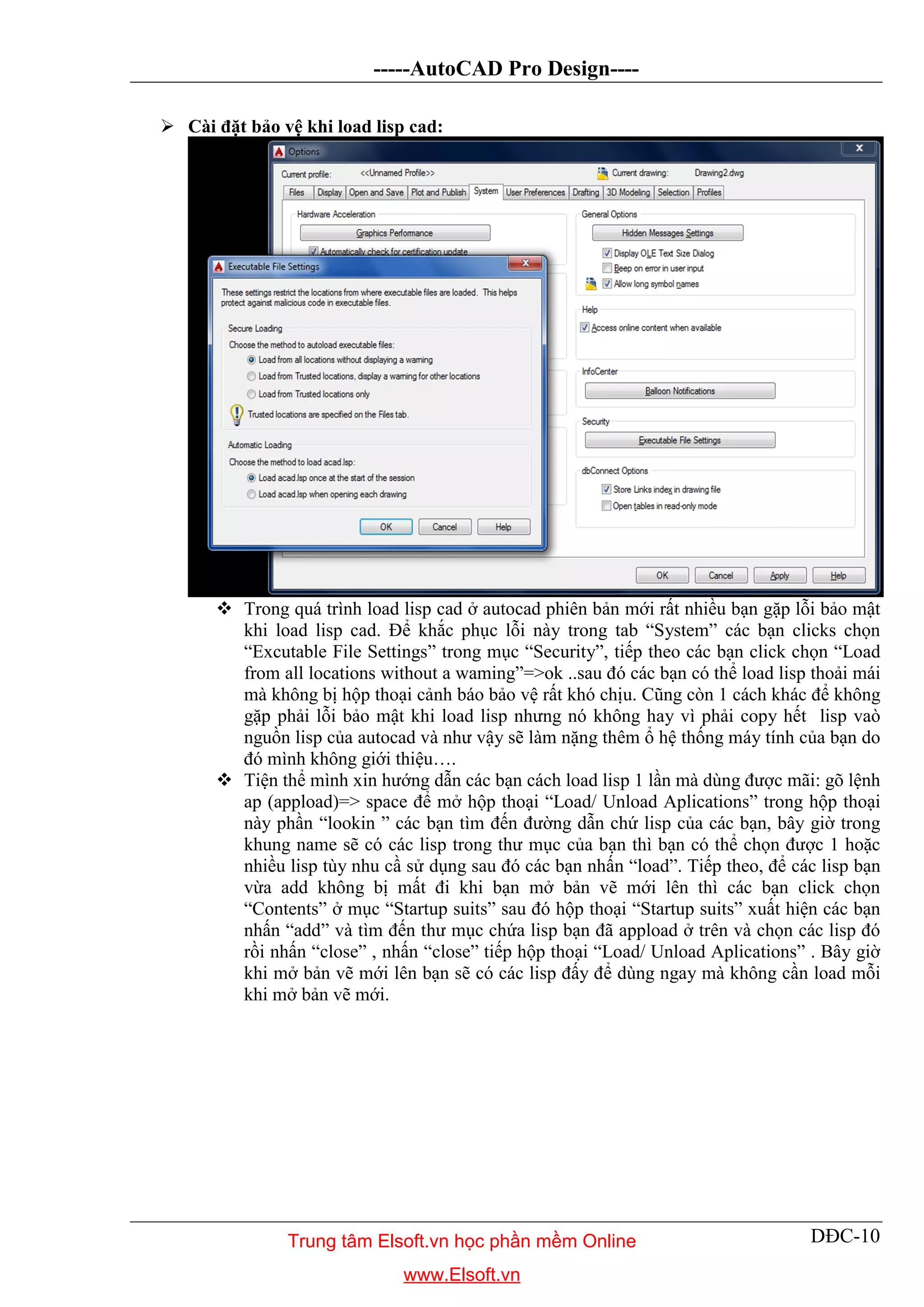-----AutoCAD Pro Design----
DĐC-10
 Cài đặt bảo vệ khi load lisp cad:
 Trong quá trình load lisp cad ở autocad phiên bản mới rất nhiều bạn gặp lỗi bảo mật
khi load lisp cad. Để khắc phục lỗi này trong tab “System” các bạn clicks chọn
“Excutable File Settings” trong mục “Security”, tiếp theo các bạn click chọn “Load
from all locations without a waming”=>ok ..sau đó các bạn có thể load lisp thoải mái
mà không bị hộp thoại cảnh báo bảo vệ rất khó chịu. Cũng còn 1 cách khác để không
gặp phải lỗi bảo mật khi load lisp nhưng nó không hay vì phải copy hết lisp vaò
nguồn lisp của autocad và như vậy sẽ làm nặng thêm ổ hệ thống máy tính của bạn do
đó mình không giới thiệu….
 Tiện thể mình xin hướng dẫn các bạn cách load lisp 1 lần mà dùng được mãi: gõ lệnh
ap (appload)=> space để mở hộp thoại “Load/ Unload Aplications” trong hộp thoại
này phần “lookin ” các bạn tìm đến đường dẫn chứ lisp của các bạn, bây giờ trong
khung name sẽ có các lisp trong thư mục của bạn thì bạn có thể chọn được 1 hoặc
nhiều lisp tùy nhu cầ sử dụng sau đó các bạn nhấn “load”. Tiếp theo, để các lisp bạn
vừa add không bị mất đi khi bạn mở bản vẽ mới lên thì các bạn click chọn
“Contents” ở mục “Startup suits” sau đó hộp thoại “Startup suits” xuất hiện các bạn
nhấn “add” và tìm đến thư mục chứa lisp bạn đã appload ở trên và chọn các lisp đó
rồi nhấn “close” , nhấn “close” tiếp hộp thoại “Load/ Unload Aplications” . Bây giờ
khi mở bản vẽ mới lên bạn sẽ có các lisp đấy để dùng ngay mà không cần load mỗi
khi mở bản vẽ mới.
Trung tâm Elsoft.vn học phần mềm Online
www.Elsoft.vn
 