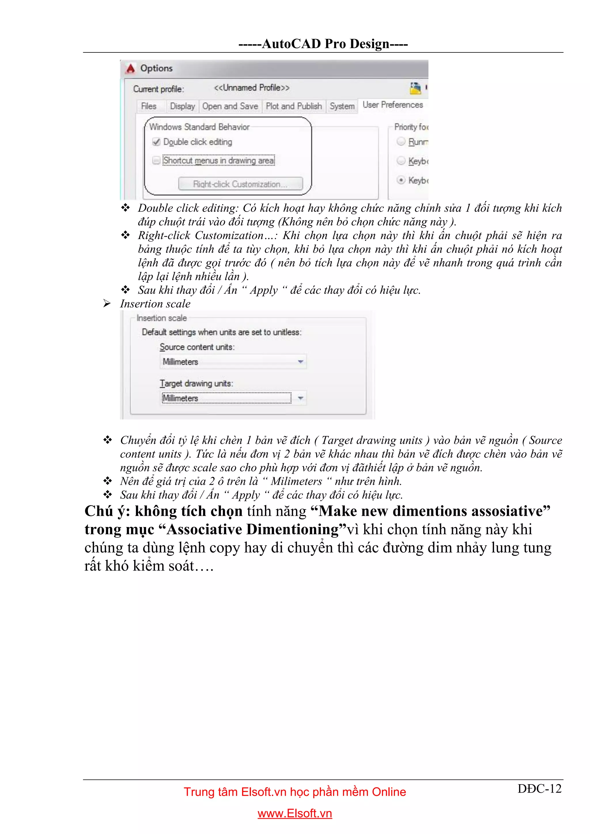 -----AutoCAD Pro Design----
DĐC-12
 Double click editing: Có kích hoạt hay không chức năng chỉnh sửa 1 đối tượng khi kích
đúp chuột trái vào đối tượng (Không nên bỏ chọn chức năng này ).
 Right-click Customization…: Khi chọn lựa chọn này thì khi ấn chuột phải sẽ hiện ra
bảng thuộc tính để ta tùy chọn, khi bỏ lựa chọn này thì khi ấn chuột phải nó kích hoạt
lệnh đã được gọi trước đó ( nên bỏ tích lựa chọn này để vẽ nhanh trong quá trình cần
lập lại lệnh nhiều lần ).
 Sau khi thay đổi / Ấn “ Apply “ để các thay đổi có hiệu lực.
 Insertion scale
 Chuyển đổi tỷ lệ khi chèn 1 bản vẽ đích ( Target drawing units ) vào bản vẽ nguồn ( Source
content units ). Tức là nếu đơn vị 2 bản vẽ khác nhau thì bản vẽ đích được chèn vào bản vẽ
nguồn sẽ được scale sao cho phù hợp với đơn vị đãthiết lập ở bản vẽ nguồn.
 Nên để giá trị của 2 ô trên là “ Milimeters “ như trên hình.
 Sau khi thay đổi / Ấn “ Apply “ để các thay đổi có hiệu lực.
Chú ý: không tích chọn tính năng “Make new dimentions assosiative”
trong mục “Associative Dimentioning”vì khi chọn tính năng này khi
chúng ta dùng lệnh copy hay di chuyển thì các đường dim nhảy lung tung
rất khó kiểm soát….
Trung tâm Elsoft.vn học phần mềm Online
www.Elsoft.vn
 
