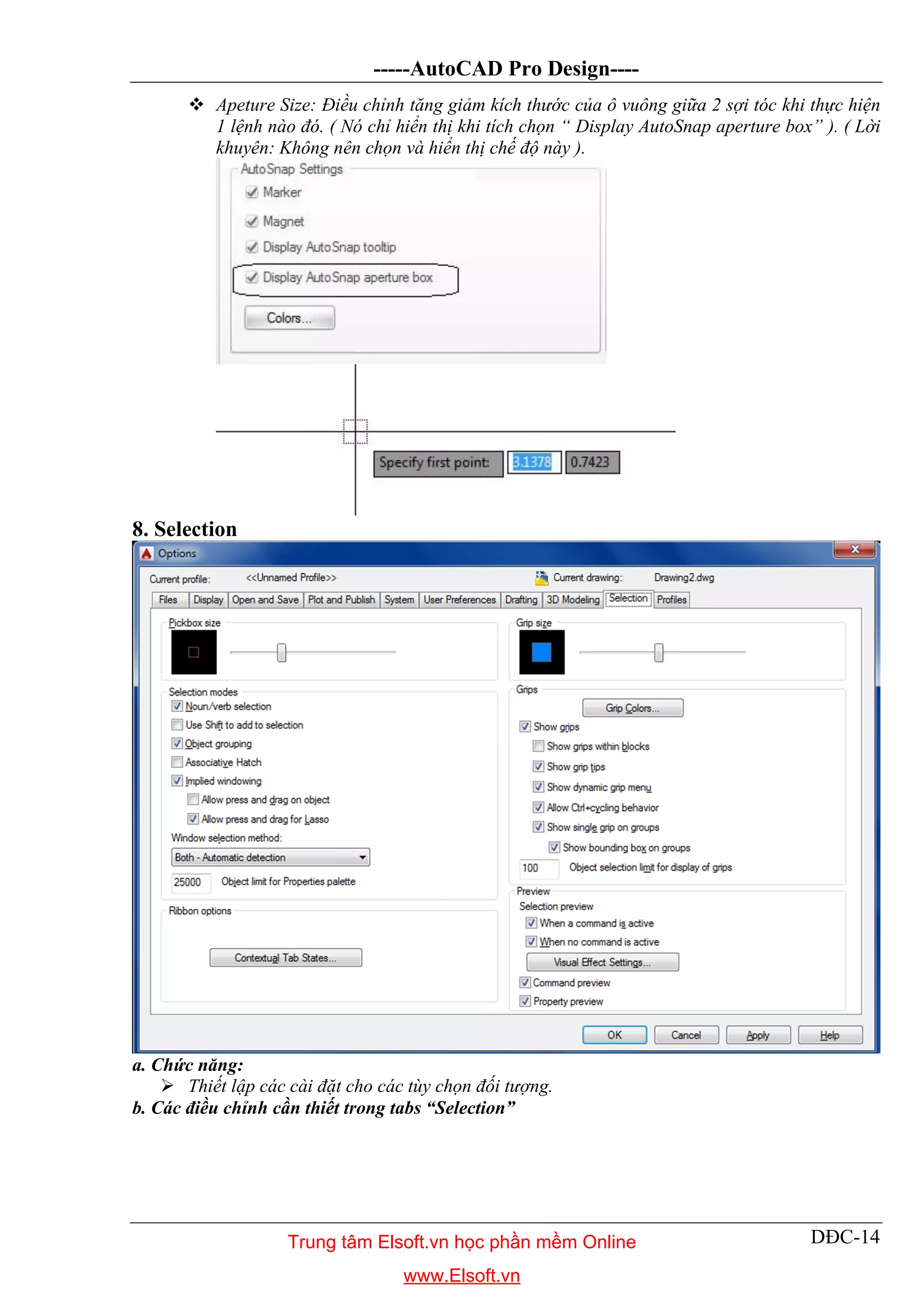 -----AutoCAD Pro Design----
DĐC-14
 Apeture Size: Điều chỉnh tăng giảm kích thước của ô vuông giữa 2 sợi tóc khi thực hiện
1 lệnh nào đó. ( Nó chỉ hiển thị khi tích chọn “ Display AutoSnap aperture box” ). ( Lời
khuyên: Không nên chọn và hiển thị chế độ này ).
8. Selection
a. Chức năng:
 Thiết lập các cài đặt cho các tùy chọn đối tượng.
b. Các điều chỉnh cần thiết trong tabs “Selection”
Trung tâm Elsoft.vn học phần mềm Online
www.Elsoft.vn
 