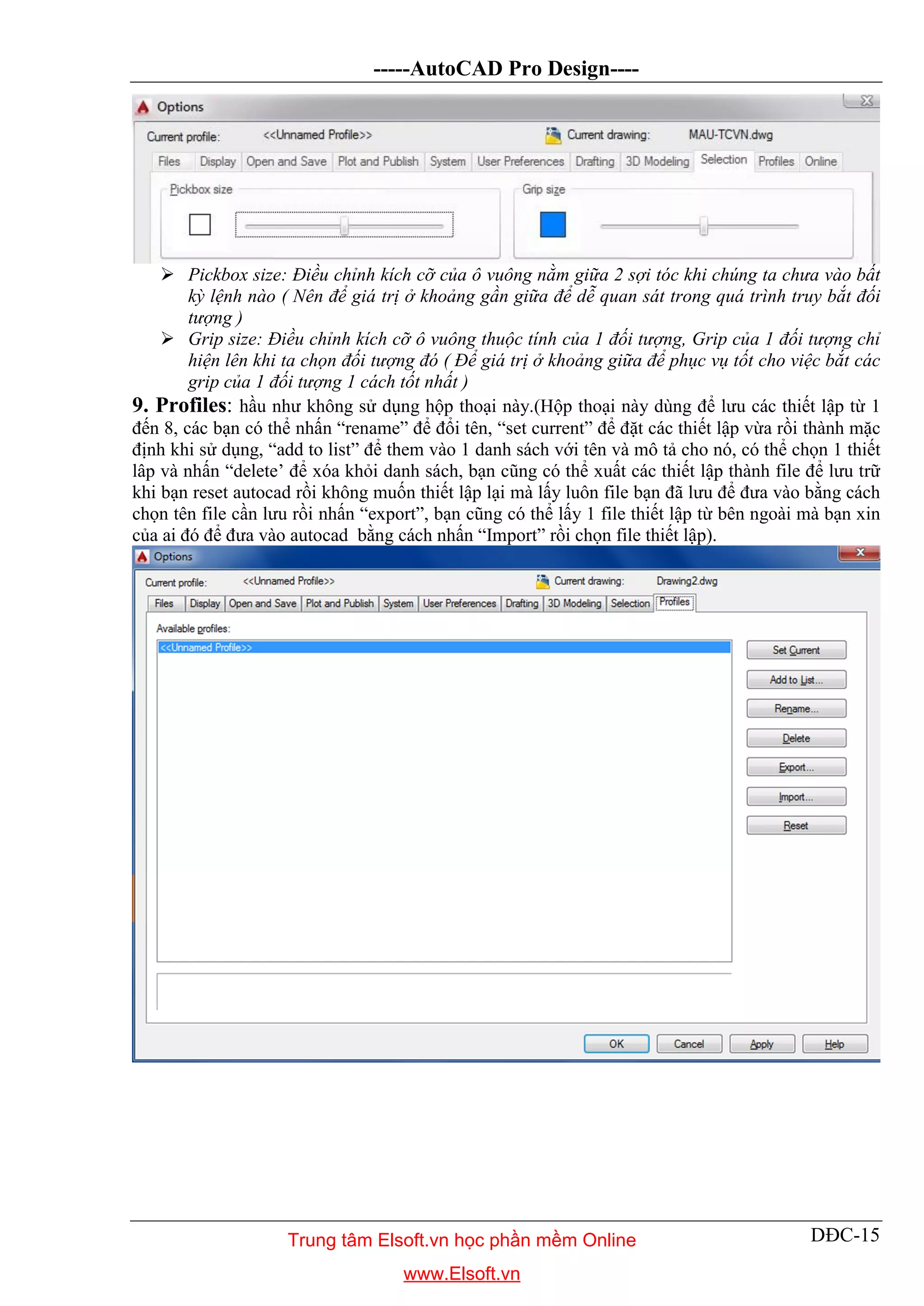 -----AutoCAD Pro Design----
DĐC-15
 Pickbox size: Điều chỉnh kích cỡ của ô vuông nằm giữa 2 sợi tóc khi chúng ta chưa vào bất
kỳ lệnh nào ( Nên để giá trị ở khoảng gần giữa để dễ quan sát trong quá trình truy bắt đối
tượng )
 Grip size: Điều chỉnh kích cỡ ô vuông thuộc tính của 1 đối tượng, Grip của 1 đối tượng chỉ
hiện lên khi ta chọn đối tượng đó ( Để giá trị ở khoảng giữa để phục vụ tốt cho việc bắt các
grip của 1 đối tượng 1 cách tốt nhất )
9. Profiles: hầu như không sử dụng hộp thoại này.(Hộp thoại này dùng để lưu các thiết lập từ 1
đến 8, các bạn có thể nhấn “rename” để đổi tên, “set current” để đặt các thiết lập vừa rồi thành mặc
định khi sử dụng, “add to list” để them vào 1 danh sách với tên và mô tả cho nó, có thể chọn 1 thiết
lâp và nhấn “delete’ để xóa khỏi danh sách, bạn cũng có thể xuất các thiết lập thành file để lưu trữ
khi bạn reset autocad rồi không muốn thiết lập lại mà lấy luôn file bạn đã lưu để đưa vào bằng cách
chọn tên file cần lưu rồi nhấn “export”, bạn cũng có thể lấy 1 file thiết lập từ bên ngoài mà bạn xin
của ai đó để đưa vào autocad bằng cách nhấn “Import” rồi chọn file thiết lập).
Trung tâm Elsoft.vn học phần mềm Online
www.Elsoft.vn
 