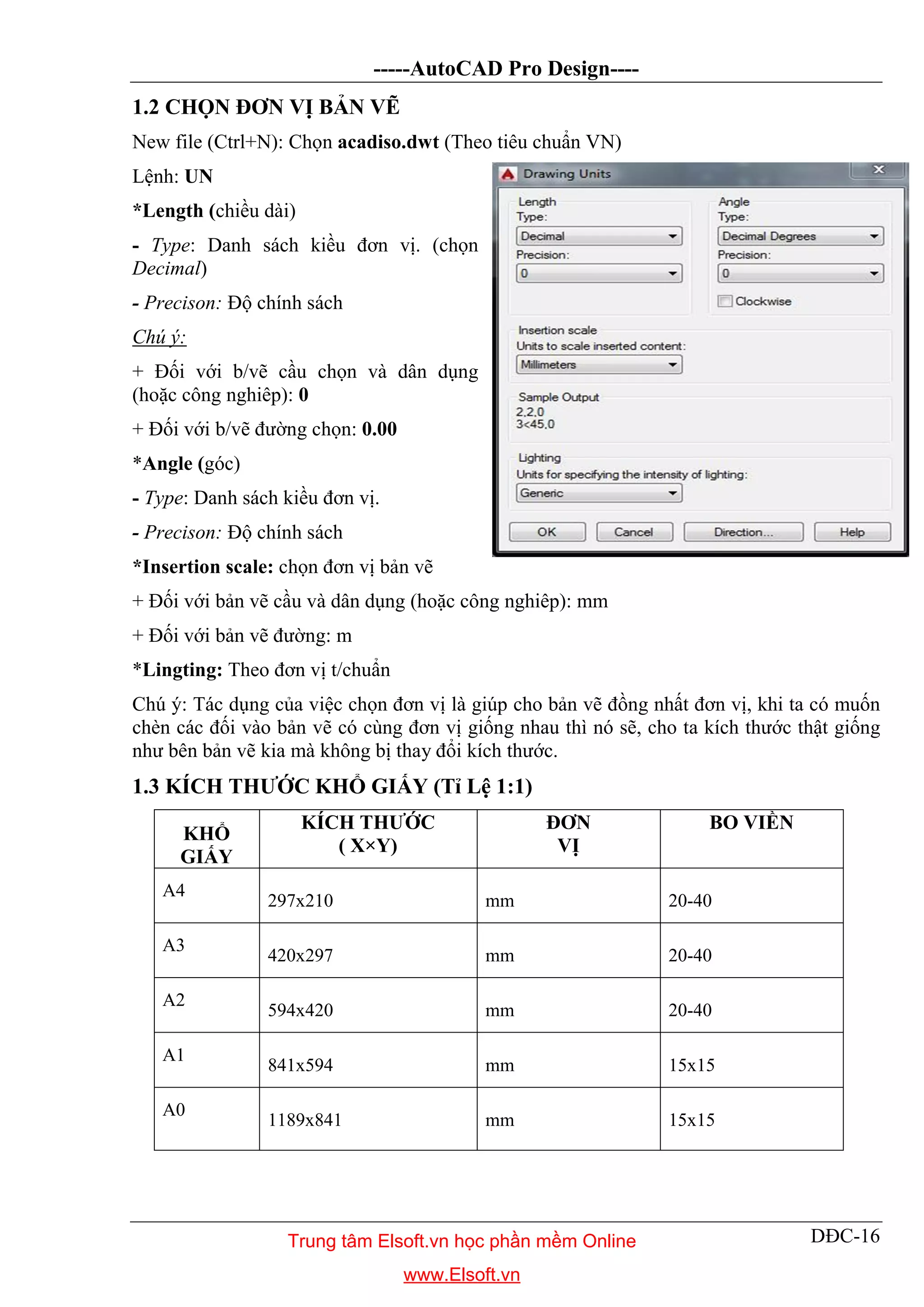 -----AutoCAD Pro Design----
DĐC-16
1.2 CHỌN ĐƠN VỊ BẢN VẼ
New file (Ctrl+N): Chọn acadiso.dwt (Theo tiêu chuẩn VN)
Lệnh: UN
*Length (chiều dài)
- Type: Danh sách kiều đơn vị. (chọn
Decimal)
- Precison: Độ chính sách
Chú ý:
+ Đối với b/vẽ cầu chọn và dân dụng
(hoặc công nghiêp): 0
+ Đối với b/vẽ đường chọn: 0.00
*Angle (góc)
- Type: Danh sách kiều đơn vị.
- Precison: Độ chính sách
*Insertion scale: chọn đơn vị bản vẽ
+ Đối với bản vẽ cầu và dân dụng (hoặc công nghiêp): mm
+ Đối với bản vẽ đường: m
*Lingting: Theo đơn vị t/chuẩn
Chú ý: Tác dụng của việc chọn đơn vị là giúp cho bản vẽ đồng nhất đơn vị, khi ta có muốn
chèn các đối vào bản vẽ có cùng đơn vị giống nhau thì nó sẽ, cho ta kích thước thật giống
như bên bản vẽ kia mà không bị thay đổi kích thước.
1.3 KÍCH THƯỚC KHỔ GIẤY (Tỉ Lệ 1:1)
KHỔ
GIẤY
KÍCH THƯỚC
( X×Y)
ĐƠN
VỊ
BO VIỀN
A4
297x210 mm 20-40
A3
420x297 mm 20-40
A2
594x420 mm 20-40
A1
841x594 mm 15x15
A0
1189x841 mm 15x15
Trung tâm Elsoft.vn học phần mềm Online
www.Elsoft.vn
 