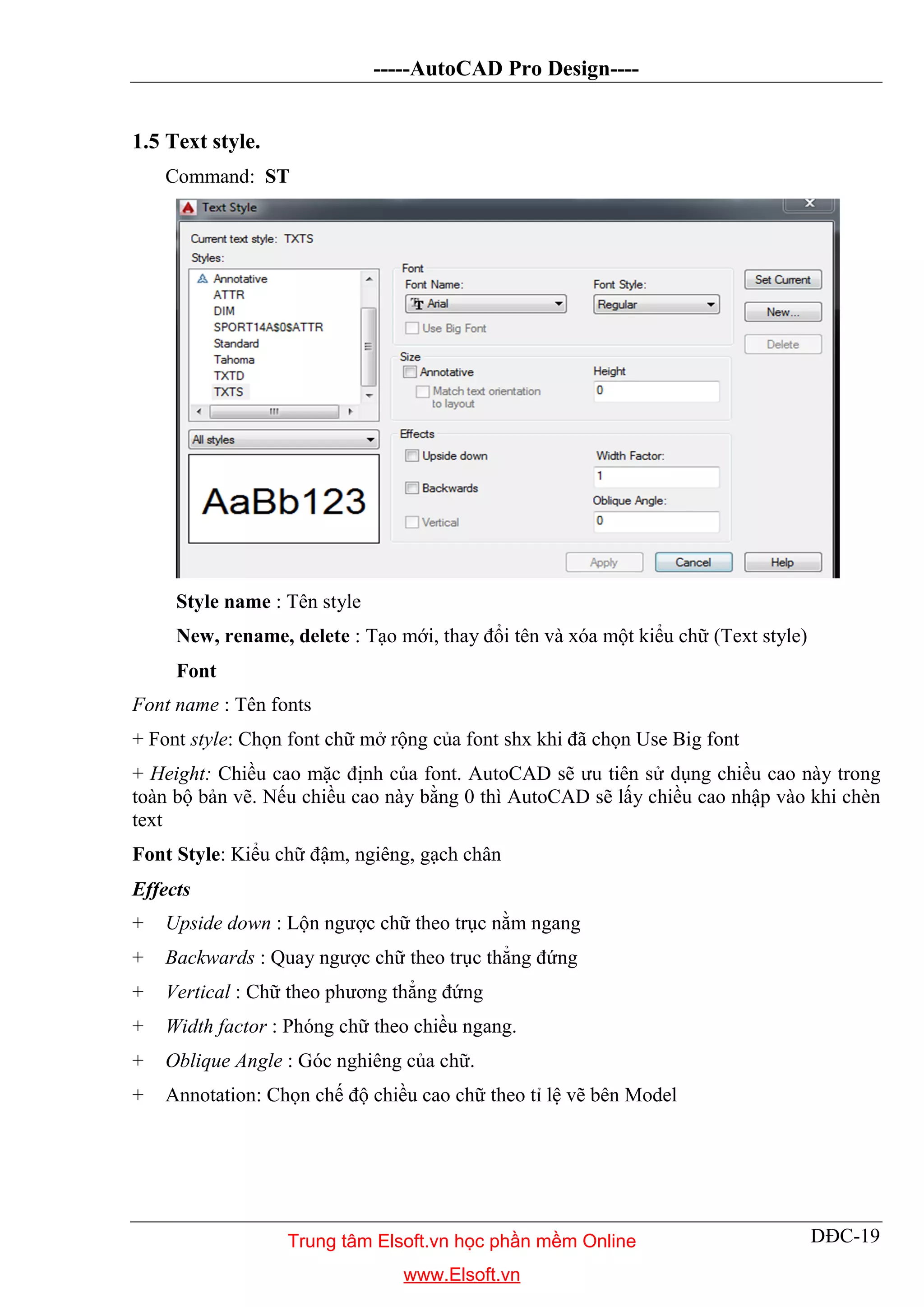 -----AutoCAD Pro Design----
DĐC-19
1.5 Text style.
Command: ST
Style name : Tên style
New, rename, delete : Tạo mới, thay đổi tên và xóa một kiểu chữ (Text style)
Font
Font name : Tên fonts
+ Font style: Chọn font chữ mở rộng của font shx khi đã chọn Use Big font
+ Height: Chiều cao mặc định của font. AutoCAD sẽ ưu tiên sử dụng chiều cao này trong
toàn bộ bản vẽ. Nếu chiều cao này bằng 0 thì AutoCAD sẽ lấy chiều cao nhập vào khi chèn
text
Font Style: Kiểu chữ đậm, ngiêng, gạch chân
Effects
+ Upside down : Lộn ngược chữ theo trục nằm ngang
+ Backwards : Quay ngược chữ theo trục thẳng đứng
+ Vertical : Chữ theo phương thẳng đứng
+ Width factor : Phóng chữ theo chiều ngang.
+ Oblique Angle : Góc nghiêng của chữ.
+ Annotation: Chọn chế độ chiều cao chữ theo tỉ lệ vẽ bên Model
Trung tâm Elsoft.vn học phần mềm Online
www.Elsoft.vn
 