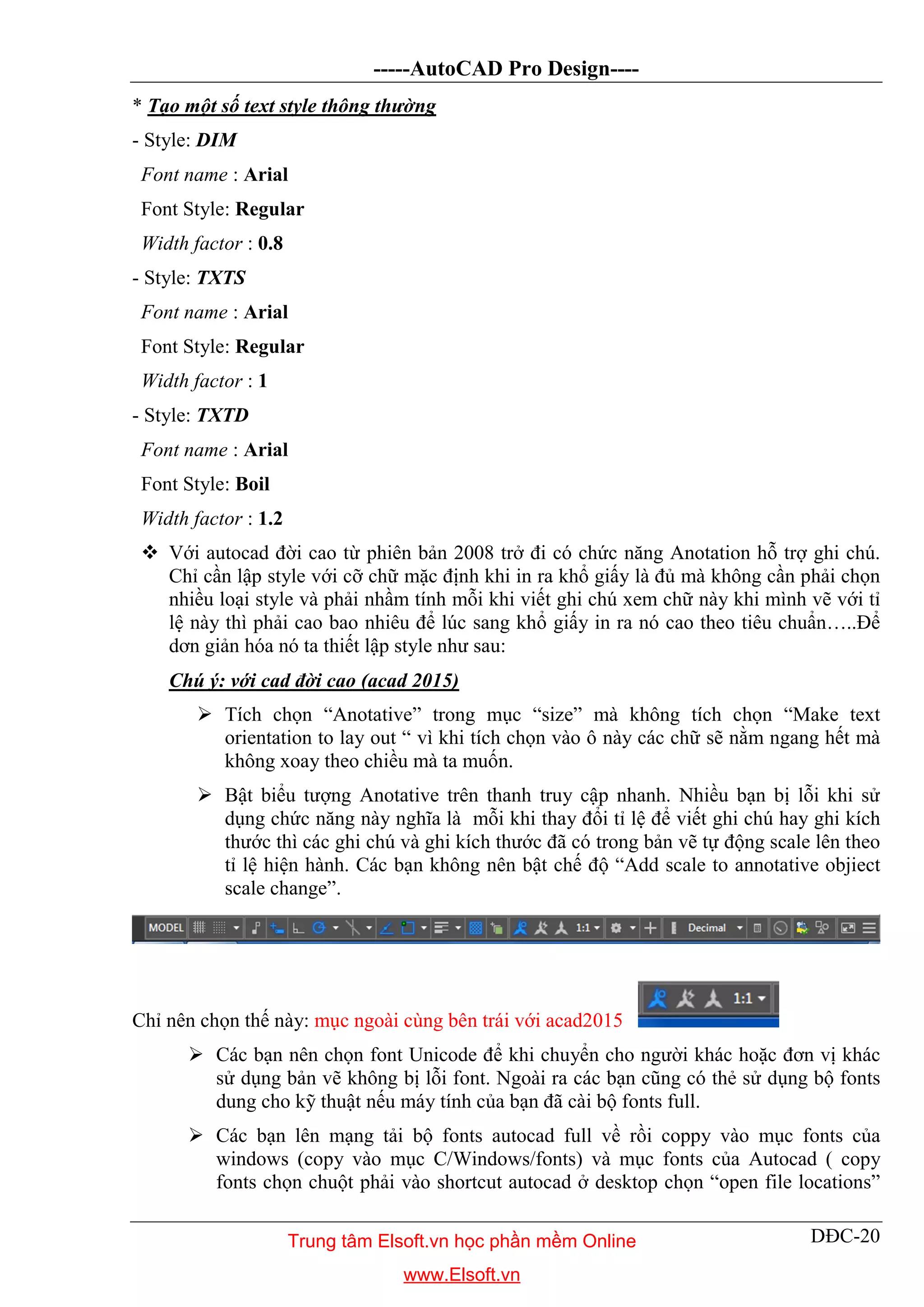 -----AutoCAD Pro Design----
DĐC-20
* Tạo một số text style thông thường
- Style: DIM
Font name : Arial
Font Style: Regular
Width factor : 0.8
- Style: TXTS
Font name : Arial
Font Style: Regular
Width factor : 1
- Style: TXTD
Font name : Arial
Font Style: Boil
Width factor : 1.2
 Với autocad đời cao từ phiên bản 2008 trở đi có chức năng Anotation hỗ trợ ghi chú.
Chỉ cần lập style với cỡ chữ mặc định khi in ra khổ giấy là đủ mà không cần phải chọn
nhiều loại style và phải nhầm tính mỗi khi viết ghi chú xem chữ này khi mình vẽ với tỉ
lệ này thì phải cao bao nhiêu để lúc sang khổ giấy in ra nó cao theo tiêu chuẩn…..Để
dơn giản hóa nó ta thiết lập style như sau:
Chú ý: với cad đời cao (acad 2015)
 Tích chọn “Anotative” trong mục “size” mà không tích chọn “Make text
orientation to lay out “ vì khi tích chọn vào ô này các chữ sẽ nằm ngang hết mà
không xoay theo chiều mà ta muốn.
 Bật biểu tượng Anotative trên thanh truy cập nhanh. Nhiều bạn bị lỗi khi sử
dụng chức năng này nghĩa là mỗi khi thay đổi tỉ lệ để viết ghi chú hay ghi kích
thước thì các ghi chú và ghi kích thước đã có trong bản vẽ tự động scale lên theo
tỉ lệ hiện hành. Các bạn không nên bật chế độ “Add scale to annotative objiect
scale change”.
Chỉ nên chọn thế này: mục ngoài cùng bên trái với acad2015
 Các bạn nên chọn font Unicode để khi chuyển cho người khác hoặc đơn vị khác
sử dụng bản vẽ không bị lỗi font. Ngoài ra các bạn cũng có thẻ sử dụng bộ fonts
dung cho kỹ thuật nếu máy tính của bạn đã cài bộ fonts full.
 Các bạn lên mạng tải bộ fonts autocad full về rồi coppy vào mục fonts của
windows (copy vào mục C/Windows/fonts) và mục fonts của Autocad ( copy
fonts chọn chuột phải vào shortcut autocad ở desktop chọn “open file locations”
Trung tâm Elsoft.vn học phần mềm Online
www.Elsoft.vn
 